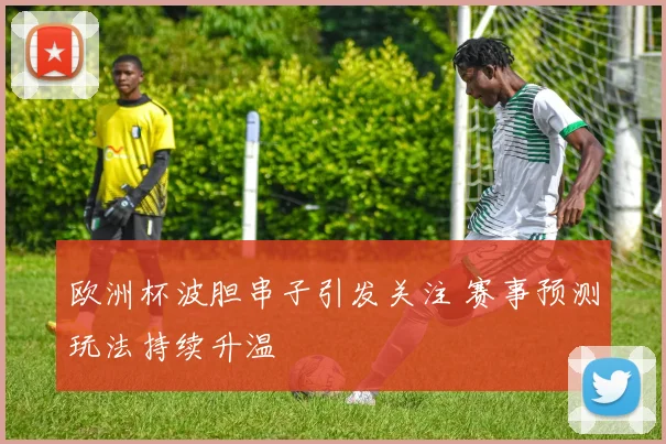 欧洲杯波胆串子引发关注 赛事预测玩法持续升温