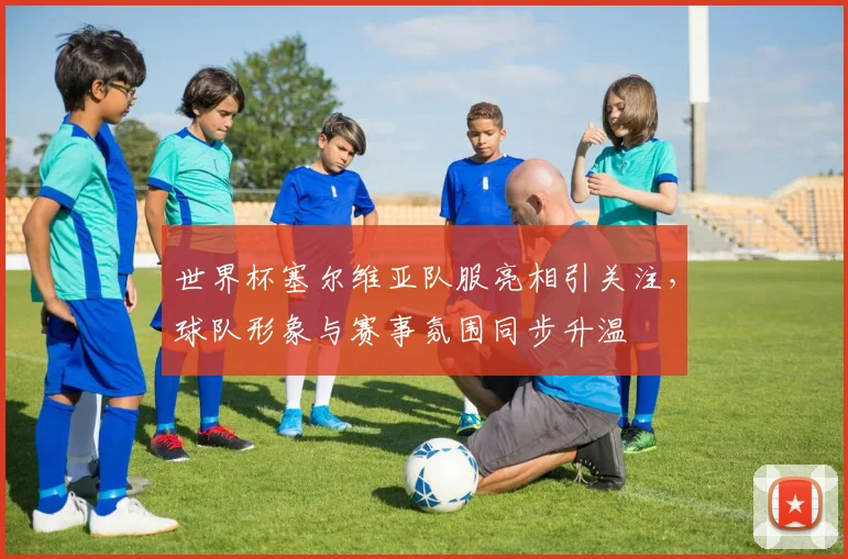 世界杯塞尔维亚队服亮相引关注,球队形象与赛事氛围同步升温