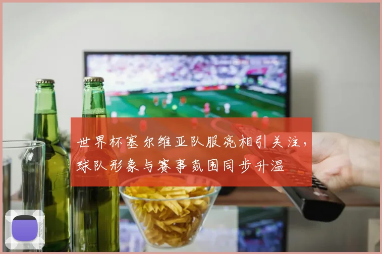 世界杯塞尔维亚队服亮相引关注,球队形象与赛事氛围同步升温