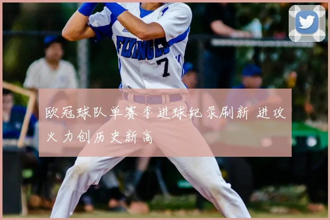 欧冠球队单赛季进球纪录刷新 进攻火力创历史新高